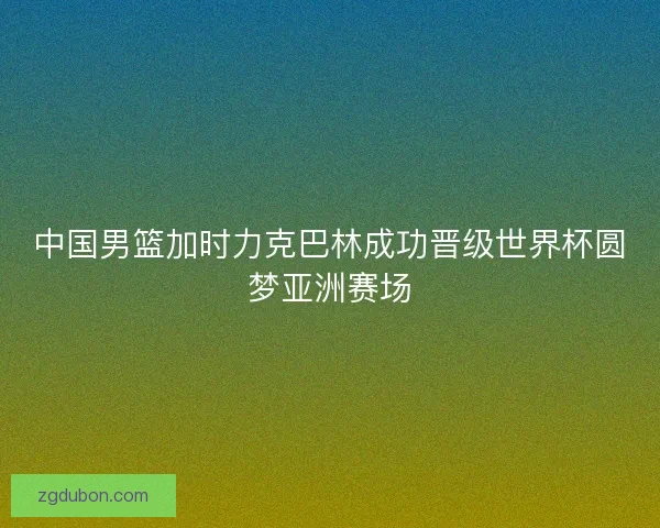 中国男篮加时力克巴林成功晋级世界杯圆梦亚洲赛场