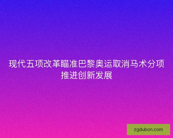 现代五项改革瞄准巴黎奥运取消马术分项推进创新发展